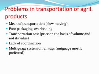 Problems in transportation of agril.
products
 Mean of transportation (slow moving)
 Poor packaging, overloading
 Transportation cost (price on the basis of volume and
not its value)
 Lack of coordination
 Multiguage system of railways (uniguage mostly
preferred)
 