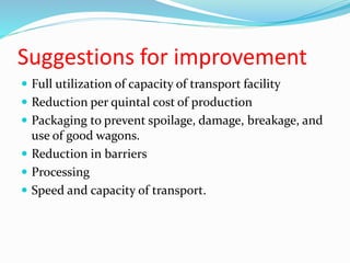 Suggestions for improvement
 Full utilization of capacity of transport facility
 Reduction per quintal cost of production
 Packaging to prevent spoilage, damage, breakage, and
use of good wagons.
 Reduction in barriers
 Processing
 Speed and capacity of transport.
 