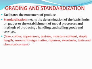 GRADING AND STANDARDIZATION
 Facilitates the movement of produce.
 Standardization means the determination of the basic limits
on grades or the establishment of model processors and
methods of producing , handling, and selling goods and
services.
 (Size, colour, appearance, texture, moisture content, staple
length, amount foreign matter, ripeness, sweetness, taste and
chemical content)
 