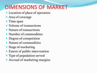 DIMENSIONS OF MARKET
 Location of place of operation
 Area of coverage
 Time span
 Volume of transactions
 Nature of transactions
 Number of commodities
 Degree of competition
 Nature of commodities
 Stage of marketing
 Extent of public intervention
 Type of population served
 Accrual of marketing margins
 