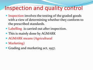 Inspection and quality control
 Inspection involves the testing of the graded goods
with a view of determining whether they conform to
the prescribed standards.
 Labelling is carried out after inspection.
 This is mainly done by AGMARK
 AGMARK means (Agricultural
 Marketing)
 Grading and marketing act, 1937.
 