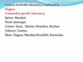 Central AGMARK laboratory is suitated in
Nagpur.
Commodity specific laboratory
Spices- Mumbai
Wool- Jamnagar
Cotton- Surat, Abohar, Khandwa, Raichur
Tobacco- Guntur,
Meat- Nagpur, Mumbai,Newdelhi, Karnataka
 