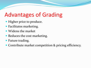 Advantages of Grading
 Higher price to produce.
 Facilitates marketing.
 Widens the market
 Reduces the cost marketing.
 Future trading.
 Contribute market competition & pricing efficiency.
 