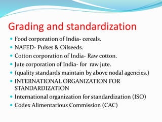 Grading and standardization
 Food corporation of India- cereals.
 NAFED- Pulses & Oilseeds.
 Cotton corporation of India- Raw cotton.
 Jute corporation of India- for raw jute.
 (quality standards maintain by above nodal agencies.)
 INTERNATIONAL ORGANIZATION FOR
STANDARDIZATION
 International organization for standardization (ISO)
 Codex Alimentarious Commission (CAC)
 