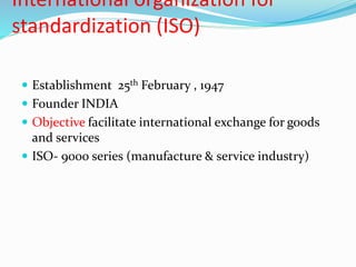 International organization for
standardization (ISO)
 Establishment 25th February , 1947
 Founder INDIA
 Objective facilitate international exchange for goods
and services
 ISO- 9000 series (manufacture & service industry)
 