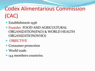 Codex Alimentarious Commission
(CAC)
 Establishment 1936
 Founder FOOD AND AGRICULTURAL
ORGANIZATION(FAO) & WORLD HEALTH
ORGANIZATION(WHO)
 OBJECTIVE
 Consumer protection
 World trade
 144 members countries.
 
