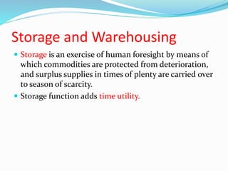 Storage and Warehousing
 Storage is an exercise of human foresight by means of
which commodities are protected from deterioration,
and surplus supplies in times of plenty are carried over
to season of scarcity.
 Storage function adds time utility.
 