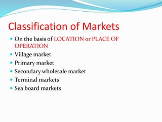 Classification of Markets
 On the basis of LOCATION or PLACE OF
OPERATION
 Village market
 Primary market
 Secondary wholesale market
 Terminal markets
 Sea board markets
 