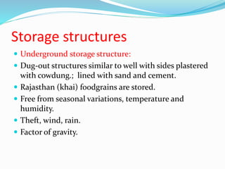 Storage structures
 Underground storage structure:
 Dug-out structures similar to well with sides plastered
with cowdung.; lined with sand and cement.
 Rajasthan (khai) foodgrains are stored.
 Free from seasonal variations, temperature and
humidity.
 Theft, wind, rain.
 Factor of gravity.
 
