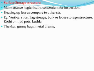  Surface Storage structure:
 Maintenance hygienically, convenient for inspection.
 Heating up less as compare to other str.
 Eg: Vertical silos, Bag storage, bulk or loose storage structure,
Kothi or mud pots, kuthla,
 Thekka, gunny bags, metal drums,
 