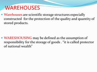WAREHOUSES
 Warehouses are scientific storage structures especially
constructed for the protection of the quality and quantity of
stored products.
 WARESHOUSING may be defined as the assumption of
responsibility for the storage of goods . “it is called protector
of national wealth”
 