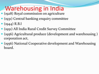 Warehousing in India
 (1928) Royal commission on agriculture
 (1931) Central banking enquiry committee
 (1944) R.B.I
 (1951) All India Rural Credit Survey Committee
 (1956) Agricultural produce (development and warehousing )
corporation act,
 (1956) National Cooperative development and Warehousing
board.
 