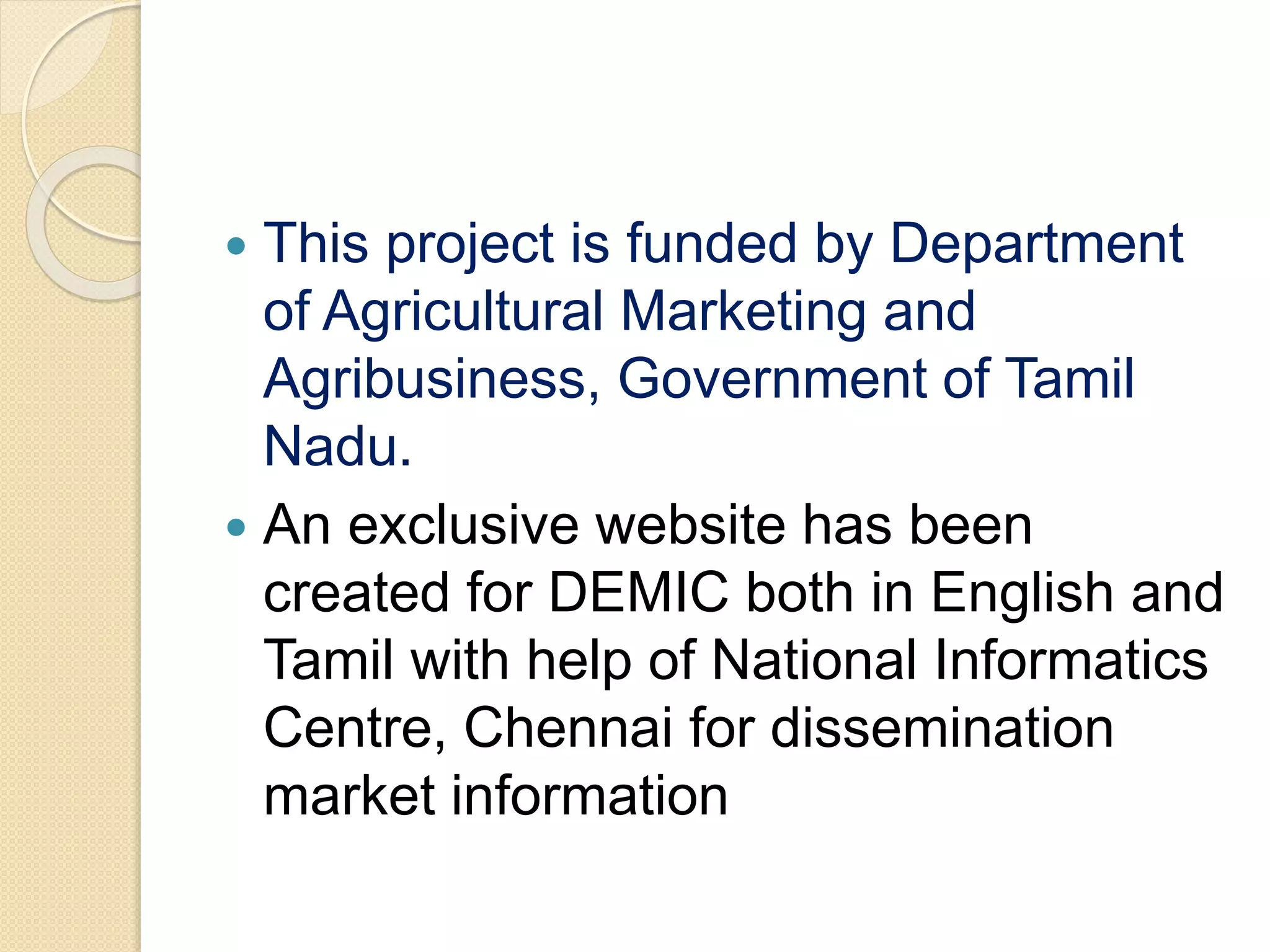  This project is funded by Department
of Agricultural Marketing and
Agribusiness, Government of Tamil
Nadu.
 An exclusive website has been
created for DEMIC both in English and
Tamil with help of National Informatics
Centre, Chennai for dissemination
market information
 