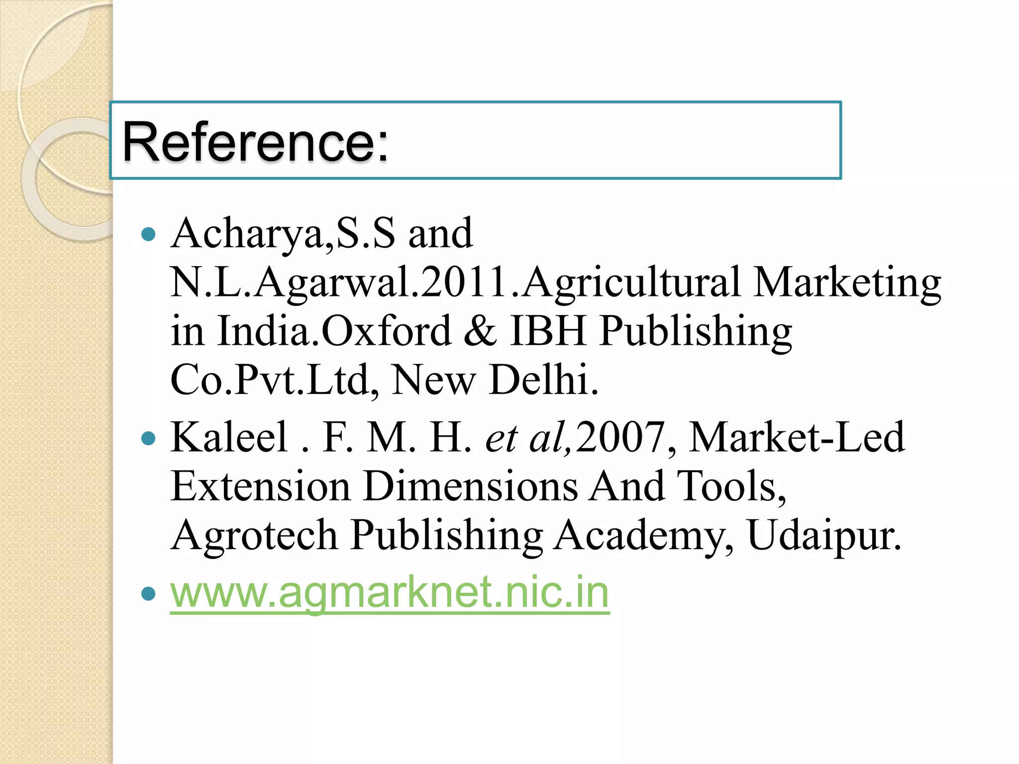 Reference:
 Acharya,S.S and
N.L.Agarwal.2011.Agricultural Marketing
in India.Oxford & IBH Publishing
Co.Pvt.Ltd, New Delhi.
 Kaleel . F. M. H. et al,2007, Market-Led
Extension Dimensions And Tools,
Agrotech Publishing Academy, Udaipur.
 www.agmarknet.nic.in
 