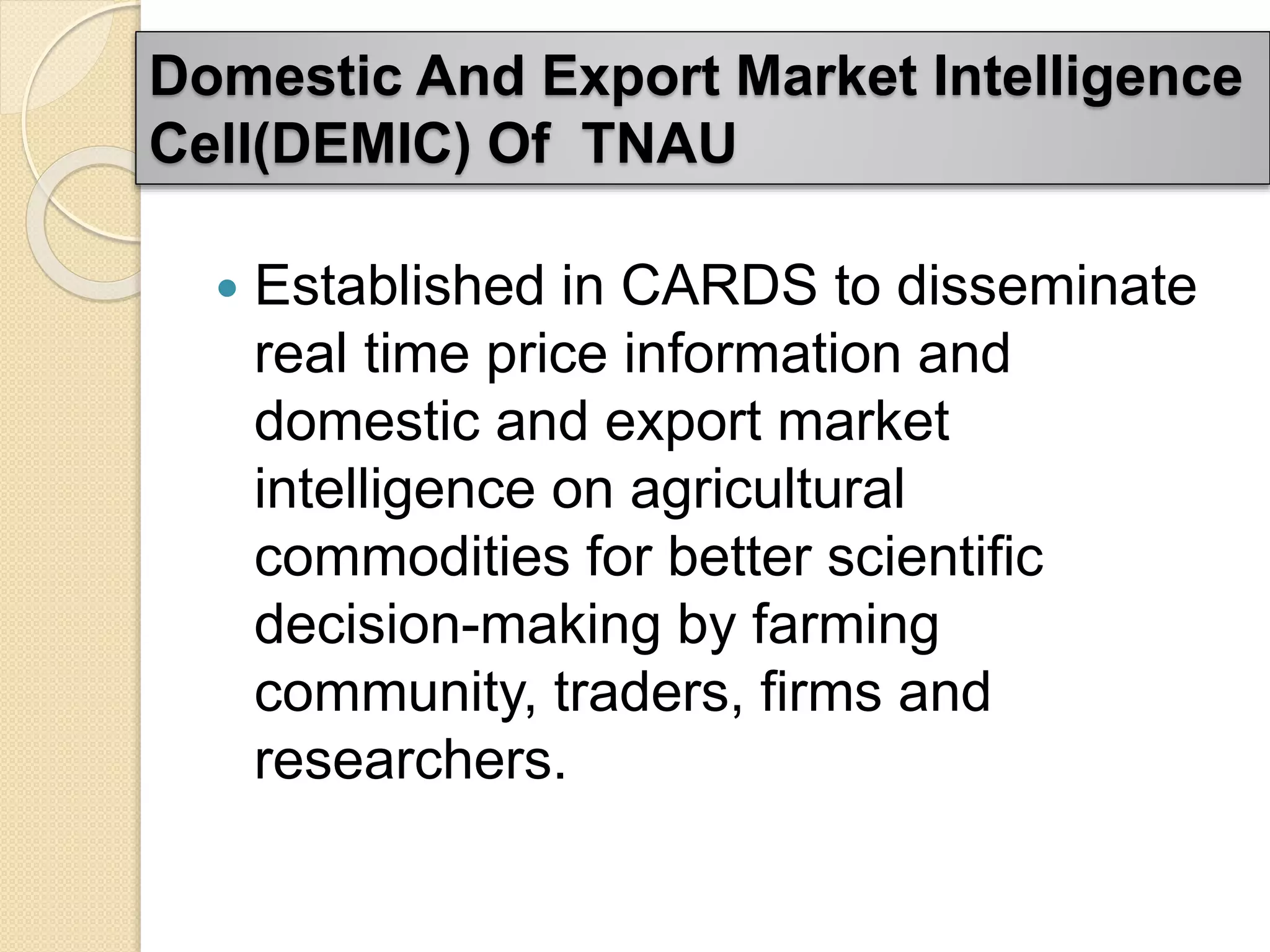 Domestic And Export Market Intelligence
Cell(DEMIC) Of TNAU
 Established in CARDS to disseminate
real time price information and
domestic and export market
intelligence on agricultural
commodities for better scientific
decision-making by farming
community, traders, firms and
researchers.
 