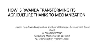 HOW IS RWANDA TRANSFORMING ITS
AGRICULTURE THANKS TO MECHANIZATION
Lessons from Rwanda Agriculture and Animal Resources Development Board
(RAB)
By Alain NZEYIMANA
Agricultural Mechanization Specialist
Ag. Mechanization Program Leader
 