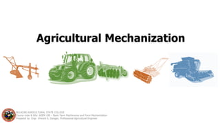 Agricultural Mechanization
BULACAN AGRICULTURAL STATE COLLEGE
Course code & title: AGEN 100 – Basic Farm Machineries and Farm Mechanization
Prepared by: Engr. Vincent S. Dangan, Professional Agricultural Engineer
 