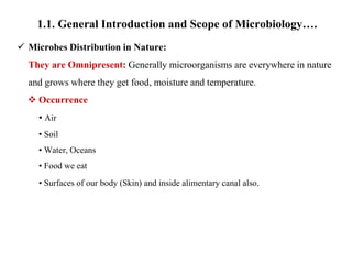 1.1. General Introduction and Scope of Microbiology….
 Microbes Distribution in Nature:
They are Omnipresent: Generally microorganisms are everywhere in nature
and grows where they get food, moisture and temperature.
 Occurrence
• Air
• Soil
• Water, Oceans
• Food we eat
• Surfaces of our body (Skin) and inside alimentary canal also.
 