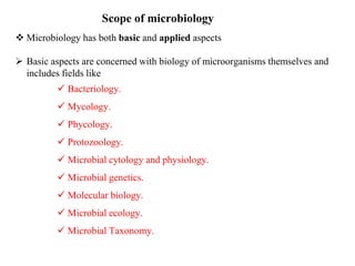Scope of microbiology
 Microbiology has both basic and applied aspects
 Basic aspects are concerned with biology of microorganisms themselves and
includes fields like
 Bacteriology.
 Mycology.
 Phycology.
 Protozoology.
 Microbial cytology and physiology.
 Microbial genetics.
 Molecular biology.
 Microbial ecology.
 Microbial Taxonomy.
 