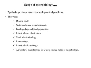• Applied aspects are concerned with practical problems.
• These are:
 Disease study.
 Water and waste water treatment.
 Food spoilage and food production.
 Industrial uses of microbes.
 Medical microbiology,
 Immunology,
 Industrial microbiology,
 Agricultural microbiology are widely studied fields of microbiology.
Scope of microbiology….
 