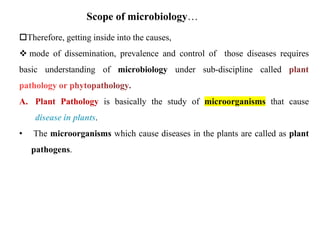Therefore, getting inside into the causes,
 mode of dissemination, prevalence and control of those diseases requires
basic understanding of microbiology under sub-discipline called
A. Plant Pathology is basically the study of microorganisms that cause
disease in plants.
• The microorganisms which cause diseases in the plants are called as plant
pathogens.
Scope of microbiology…
 