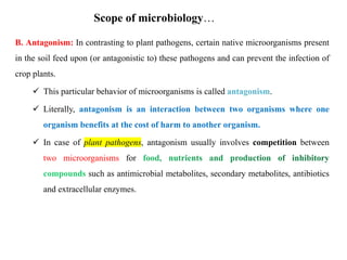 B. Antagonism: In contrasting to plant pathogens, certain native microorganisms present
in the soil feed upon (or antagonistic to) these pathogens and can prevent the infection of
crop plants.
 This particular behavior of microorganisms is called antagonism.
 Literally, antagonism is an interaction between two organisms where one
organism benefits at the cost of harm to another organism.
 In case of plant pathogens, antagonism usually involves competition between
two microorganisms for
such as antimicrobial metabolites, secondary metabolites, antibiotics
and extracellular enzymes.
Scope of microbiology…
 