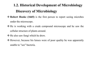 1.2. Historical Development of Microbiology
Discovery of Microbiology
 Robert Hooke (1665) is the first person to report seeing microbes
under the microscope.
 He is working with a crude compound microscope and he saw the
cellular structure of plants around.
 He also saw fungi which he drew.
 However, because his lenses were of poor quality he was apparently
unable to "see" bacteria.
 