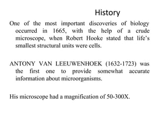 History
One of the most important discoveries of biology
occurred in 1665, with the help of a crude
microscope, when Robert Hooke stated that life’s
smallest structural units were cells.
ANTONY VAN LEEUWENHOEK (1632-1723) was
the first one to provide somewhat accurate
information about microorganisms.
His microscope had a magnification of 50-300X.
 