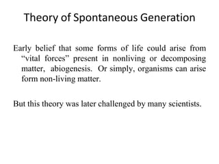 Theory of Spontaneous Generation
Early belief that some forms of life could arise from
“vital forces” present in nonliving or decomposing
matter, abiogenesis. Or simply, organisms can arise
form non-living matter.
But this theory was later challenged by many scientists.
 