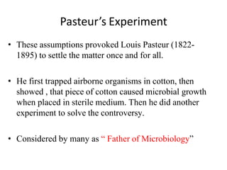 Pasteur’s Experiment
• These assumptions provoked Louis Pasteur (1822-
1895) to settle the matter once and for all.
• He first trapped airborne organisms in cotton, then
showed , that piece of cotton caused microbial growth
when placed in sterile medium. Then he did another
experiment to solve the controversy.
• Considered by many as “ Father of Microbiology”
 