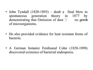 • John Tyndall (1820-1893) – dealt a final blow to
spontaneous generation theory in 1877 by
demonstrating that Omission of dust no growth
of microorganisms.
• He also provided evidence for heat resistant forms of
bacteria.
• A German botanist Ferdinand Cohn (1828-1898)
discovered existence of bacterial endospores.
 