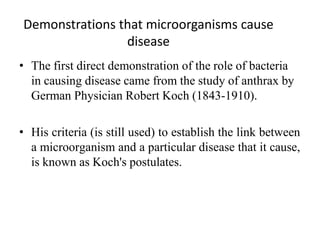 Demonstrations that microorganisms cause
disease
• The first direct demonstration of the role of bacteria
in causing disease came from the study of anthrax by
German Physician Robert Koch (1843-1910).
• His criteria (is still used) to establish the link between
a microorganism and a particular disease that it cause,
is known as Koch's postulates.
 