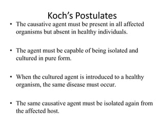 Koch’s Postulates
• The causative agent must be present in all affected
organisms but absent in healthy individuals.
• The agent must be capable of being isolated and
cultured in pure form.
• When the cultured agent is introduced to a healthy
organism, the same disease must occur.
• The same causative agent must be isolated again from
the affected host.
 