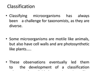 Classification
• Classifying microorganisms has always
been a challenge for taxonomists, as they are
diverse.
• Some microorganisms are motile like animals,
but also have cell walls and are photosynthetic
like plants…..
• These observations eventually led them
to the development of a classification
 