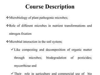Microbiology of plant pathogenic microbes;
Role of different microbes in nutrient transformations and
nitrogen fixation
Microbial interaction in the soil system;
 Like composting and decomposition of organic matter
through microbes; biodegradation of pesticides;
mycorrhizae and
 Their role in agriculture and commercial use of bio
Course Description
 