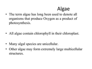 Algae
• The term algae has long been used to denote all
organisms that produce Oxygen as a product of
photosynthesis.
• All algae contain chlorophyll in their chloroplast.
• Many algal species are unicellular.
• Other algae may form extremely large multicellular
structures.
 