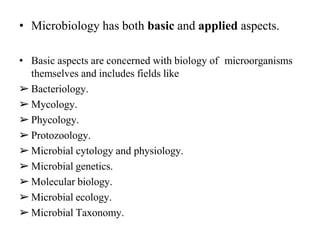 • Microbiology has both basic and applied aspects.
• Basic aspects are concerned with biology of microorganisms
themselves and includes fields like
➢ Bacteriology.
➢ Mycology.
➢ Phycology.
➢ Protozoology.
➢ Microbial cytology and physiology.
➢ Microbial genetics.
➢ Molecular biology.
➢ Microbial ecology.
➢ Microbial Taxonomy.
 