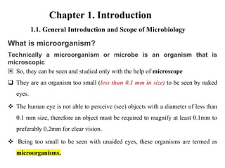 1.1. General Introduction and Scope of Microbiology
What is microorganism?
Technically a microorganism or microbe is an organism that is
microscopic
 So, they can be seen and studied only with the help of microscope
 They are an organism too small (less than 0.1 mm in size) to be seen by naked
eyes.
 The human eye is not able to perceive (see) objects with a diameter of less than
0.1 mm size, therefore an object must be required to magnify at least 0.1mm to
preferably 0.2mm for clear vision.
 Being too small to be seen with unaided eyes, these organisms are termed as
microorganisms.
Chapter 1. Introduction
 