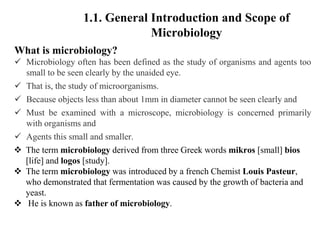 What is microbiology?
 Microbiology often has been defined as the study of organisms and agents too
small to be seen clearly by the unaided eye.
 That is, the study of microorganisms.
 Because objects less than about 1mm in diameter cannot be seen clearly and
 Must be examined with a microscope, microbiology is concerned primarily
with organisms and
 Agents this small and smaller.
 The term microbiology derived from three Greek words mikros [small] bios
[life] and logos [study].
 The term microbiology was introduced by a french Chemist Louis Pasteur,
who demonstrated that fermentation was caused by the growth of bacteria and
yeast.
 He is known as father of microbiology.
1.1. General Introduction and Scope of
Microbiology
 