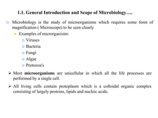  Microbiology is the study of microorganisms which requires some form of
magnification ( Microscope) to be seen clearly
 Examples of microrganisim:
 Viruses
 Bacteria
 Fungi
 Algae
 Protozoa's
 Most microorganisms are unicellular in which all the life processes are
performed by a single cell.
 All living cells contain protoplasm which is a colloidal organic complex
consisting of largely proteins, lipids and nucleic acids.
1.1. General Introduction and Scope of Microbiology….
 
