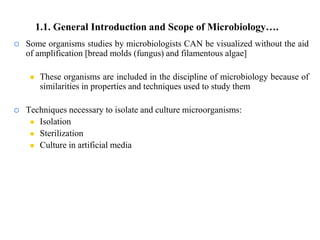  Some organisms studies by microbiologists CAN be visualized without the aid
of amplification [bread molds (fungus) and filamentous algae]
 These organisms are included in the discipline of microbiology because of
similarities in properties and techniques used to study them
 Techniques necessary to isolate and culture microorganisms:
 Isolation
 Sterilization
 Culture in artificial media
1.1. General Introduction and Scope of Microbiology….
 