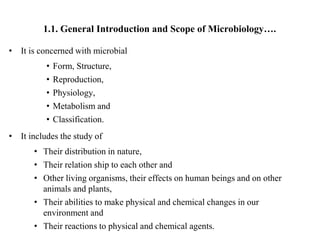 1.1. General Introduction and Scope of Microbiology….
• It is concerned with microbial
• Form, Structure,
• Reproduction,
• Physiology,
• Metabolism and
• Classification.
• It includes the study of
• Their distribution in nature,
• Their relation ship to each other and
• Other living organisms, their effects on human beings and on other
animals and plants,
• Their abilities to make physical and chemical changes in our
environment and
• Their reactions to physical and chemical agents.
 