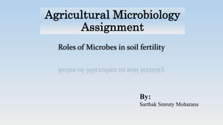 Agricultural Microbiology
Assignment
Roles of Microbes in soil fertility
By:
Sarthak Smruty Moharana
 