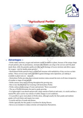"Agricultural Perlite"
 Advantages :-
- Perlite makes moisture, oxygen and nutrients readily available to plants, because of the unique shape
of each particle, plus its permanency, moisture and nutrients can cling to the crevices until the plant
needs them, while the granular quality provides quick drainage of excess moisture and allows apace
for oxygen– vital for healthy plant growth.
- Horticultural Perlite particles have a closed cell structure with multiplicity of tiny crevices on their
surface. These crevices trap water and hold it against drainage and evaporation, yet making it
available to plant roots on – demand.
- Horticulture Perlite provides more constant moisture status around the roots at all times irrespective
of weather or stage of root growth.
- Perlite ensures more even watering throughout the growing area.
- Here is less likelihood of over-watering with horticulture Perlite.
- Perlite culture avoid wastage of water and nutrients "floors accurately".
- The use of Perlite eliminates the need to grade growing.
- It is lightweight it can absorb and provide a large amount of both air and water, it is sterile and has a
neutral PH, and it can be very tolerate of subtle changes in soil conditions .
- It is possible to grow most plants in Perlite alone, although usually the finer grades and medium
grades will work better and require less water.
- Is sterile and free of weeds and disease.
- Perlite (specially the fine grade) is excellent for drying flowers.
- Serves as an insulator to reduce extreme soil temperature fluctuations.
 