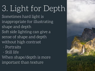 3. Light for Depth
Sometimes hard light is
inappropriate for illustrating
shape and depth
Soft side lighting can give a
sense of shape and depth
without high contrast
- Portraits
- Still life
When shape/depth is more
important than texture
 