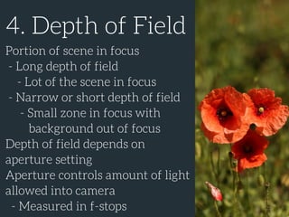 4. Depth of Field
Portion of scene in focus
- Long depth of field
- Lot of the scene in focus
- Narrow or short depth of field
- Small zone in focus with
background out of focus
Depth of field depends on
aperture setting
Aperture controls amount of light
allowed into camera
- Measured in f-stops
 