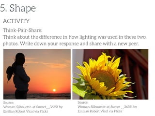 Think-Pair-Share:
Think about the difference in how lighting was used in these two
photos. Write down your response and share with a new peer.
ACTIVITY
5. Shape
Source:
Woman-Silhouette-at-Sunset__36351 by
Emilian Robert Vicol via Flickr
Source:
Woman-Silhouette-at-Sunset__36351 by
Emilian Robert Vicol via Flickr
 