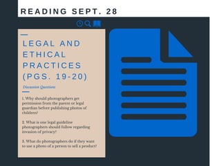 Discussion Questions
1. Why should photographers get
permission from the parent or legal
guardian before publishing photos of
children?
2. What is one legal guideline
photographers should follow regarding
invasion of privacy?
3. What do photographers do if they want
to use a photo of a person to sell a product?
R E A D I N G S E P T . 2 8
L E G A L A N D
E T H I C A L
P R A C T I C E S
( P G S . 1 9 - 2 0 )
 