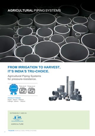 FROM IRRIGATION TO HARVEST,
IT’S INDIA’S TRU-CHOICE.
Agricultural Piping Systems
for pressure-resistance.
Pipes as per
IS:4985
PRODUCT RANGE
Pipes : 20mm - 400mm
Fittings : 20mm - 160mm
Fittings as per
IS:7834
TRUBORE AGRICULTURAL PIPING SYSTEMS
21
 