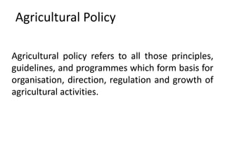 Agricultural Policy
Agricultural policy refers to all those principles,
guidelines, and programmes which form basis for
organisation, direction, regulation and growth of
agricultural activities.
 